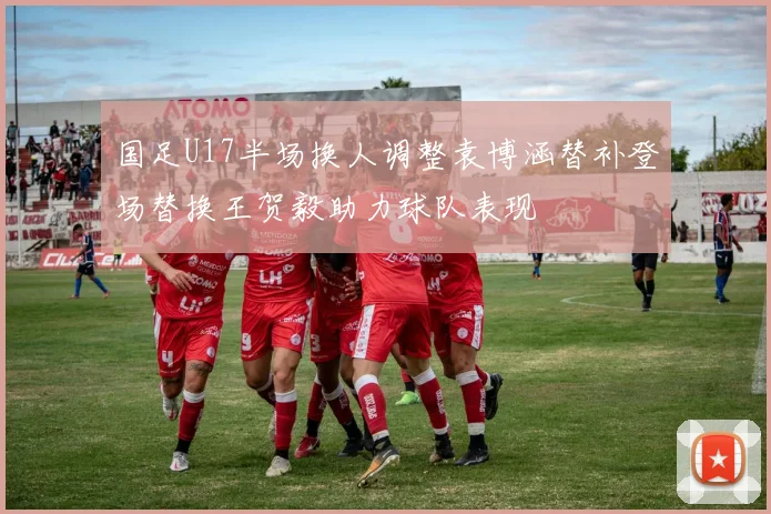 国足U17半场换人调整袁博涵替补登场替换王贺毅助力球队表现