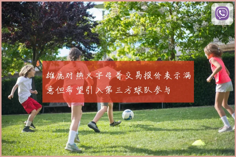 雄鹿对热火字母哥交易报价表示满意但希望引入第三方球队参与