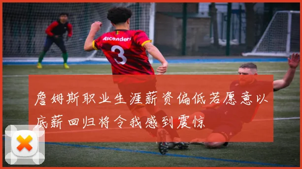 詹姆斯职业生涯薪资偏低若愿意以底薪回归将令我感到震惊