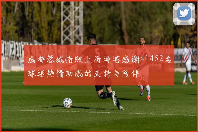 成都蓉城惜败上海海港感谢41452名球迷热情助威的支持与陪伴
