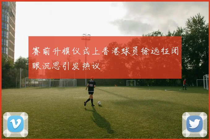 赛前升旗仪式上香港球员徐远征闭眼沉思引发热议