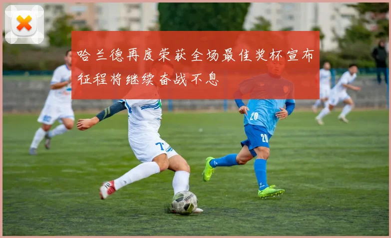 哈兰德再度荣获全场最佳奖杯宣布征程将继续奋战不息