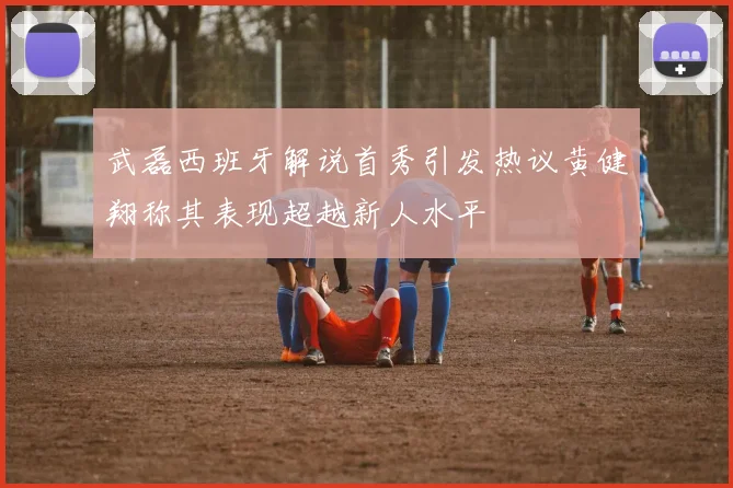 武磊西班牙解说首秀引发热议黄健翔称其表现超越新人水平