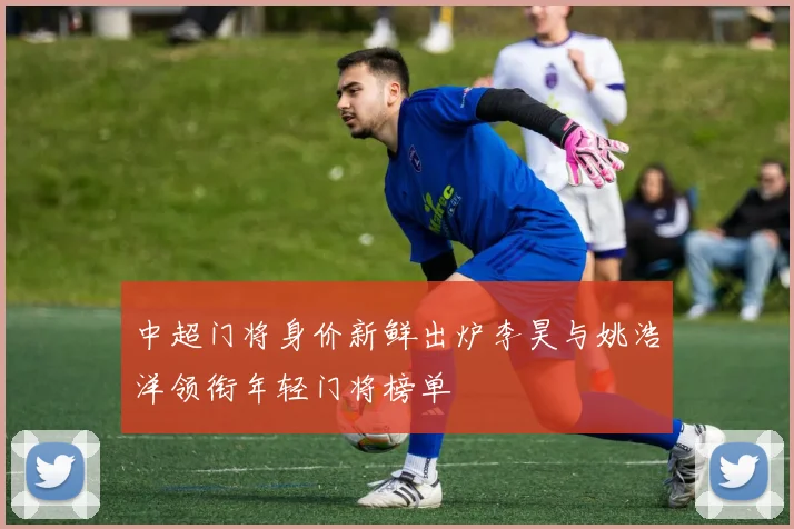 中超门将身价新鲜出炉李昊与姚浩洋领衔年轻门将榜单