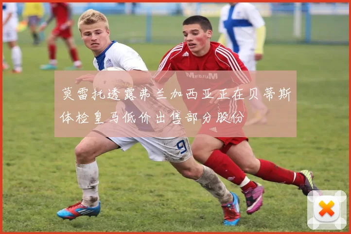 莫雷托透露弗兰加西亚正在贝蒂斯体检皇马低价出售部分股份