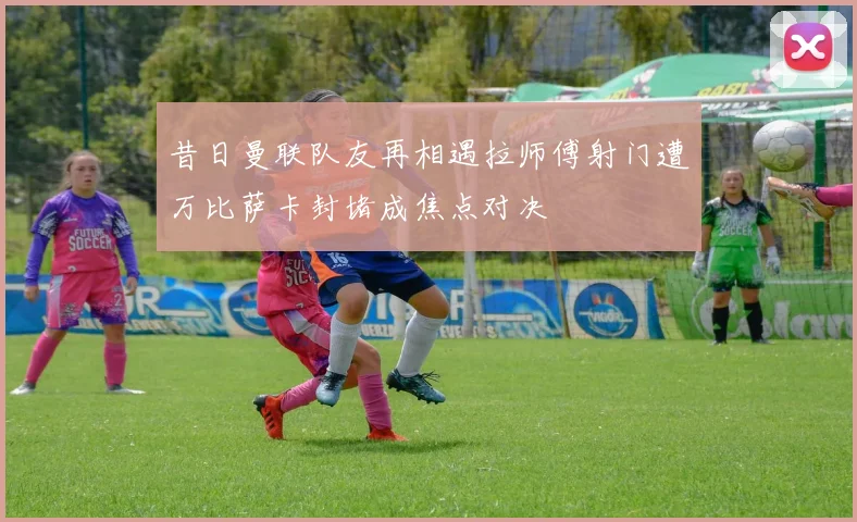 昔日曼联队友再相遇拉师傅射门遭万比萨卡封堵成焦点对决