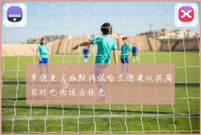 罗德里戈幽默调侃哈兰德建议其周日对巴西适当休息