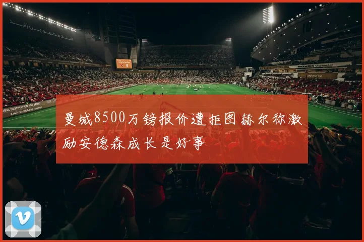 曼城8500万镑报价遭拒图赫尔称激励安德森成长是好事