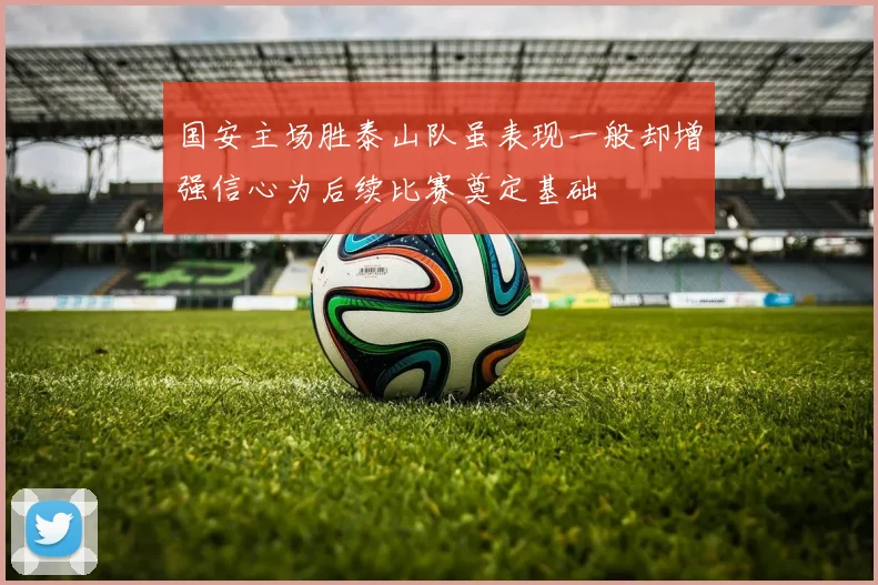 国安主场胜泰山队虽表现一般却增强信心为后续比赛奠定基础
