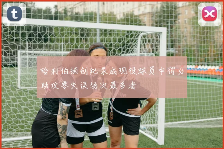 哈利伯顿创纪录成现役球员中得分助攻零失误场次最多者