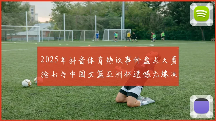 2025年抖音体育热议事件盘点火勇抢七与中国女篮亚洲杯遗憾无缘决赛