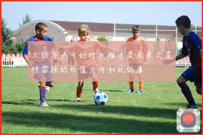 文班与卢卡的对决谁才是未来之星特雷杨的价值为何如此低廉