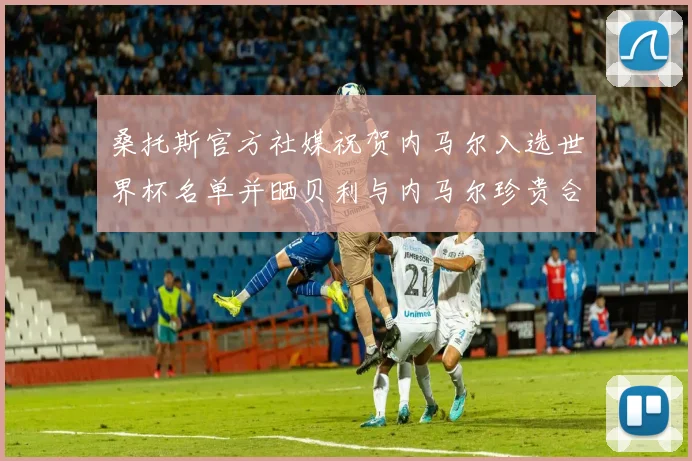 桑托斯官方社媒祝贺内马尔入选世界杯名单并晒贝利与内马尔珍贵合影