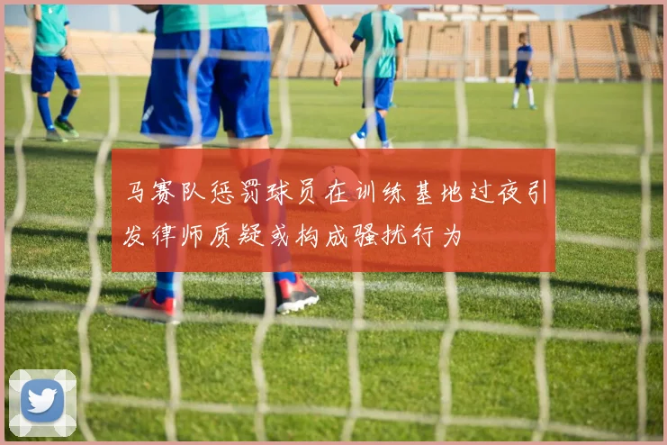 马赛队惩罚球员在训练基地过夜引发律师质疑或构成骚扰行为