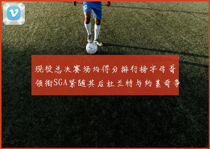 现役总决赛场均得分排行榜字母哥领衔SGA紧随其后杜兰特与约基奇争夺第三名