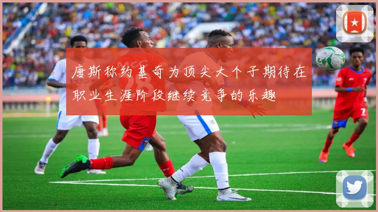 唐斯称约基奇为顶尖大个子期待在职业生涯阶段继续竞争的乐趣
