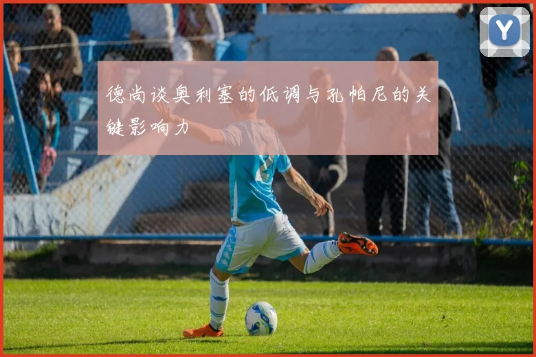 德尚谈奥利塞的低调与孔帕尼的关键影响力