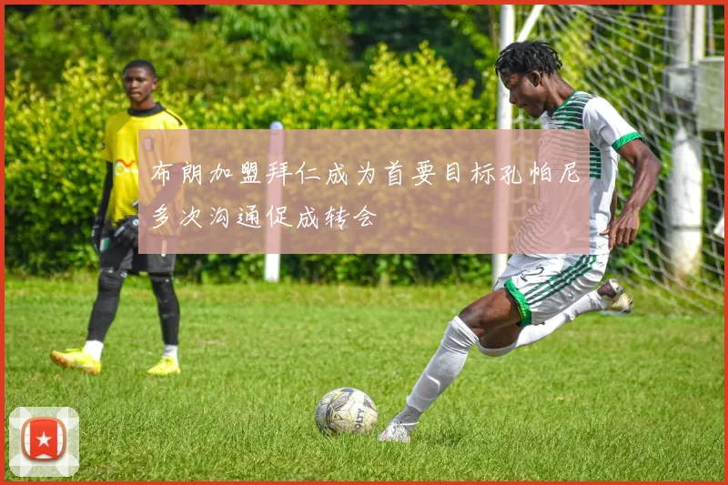 布朗加盟拜仁成为首要目标孔帕尼多次沟通促成转会