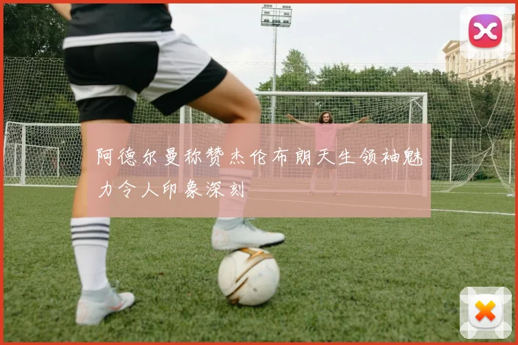 阿德尔曼称赞杰伦布朗天生领袖魅力令人印象深刻